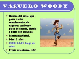 Vaquero Woody

   Muñeco del oeste, que
    posee varios
    complementos de
    vaquero: sombrero,
    placa de sheriff, pistola
    y botas con espuelas.
   Fabricante:Mattel.
   Edad: 3 años.
   ESAR: S.2.02 Juego de
    roles.
   Precio orientativo: 45€
 