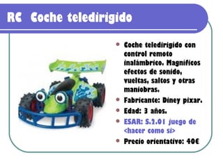 RC Coche teledirigido
                     Coche teledirigido con
                      control remoto
                      inalámbrico. Magníficos
                      efectos de sonido,
                      vueltas, saltos y otras
                      maniobras.
                     Fabricante: Diney pixar.
                     Edad: 3 años.
                     ESAR: S.2.01 juego de
                      <hacer como si>
                     Precio orientativo: 40€
 