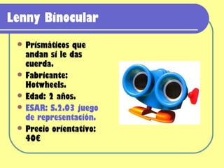 Lenny Binocular
  Prismáticos  que
   andan si le das
   cuerda.
  Fabricante:
   Hotwheels.
  Edad: 2 años.
  ESAR: S.2.03 juego
   de representación.
  Precio orientativo:
   40€
 
