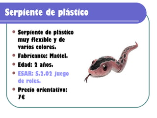 Serpiente de plástico
  Serpiente  de plástico
   muy flexible y de
   varios colores.
  Fabricante: Mattel.
  Edad: 2 años.
  ESAR: S.2.02 juego
   de roles.
  Precio orientativo:
   7€
 