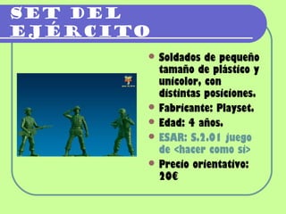 Set del
ejército
        Soldados  de pequeño
         tamaño de plástico y
         unicolor, con
         distintas posiciones.
        Fabricante: Playset.
        Edad: 4 años.
        ESAR: S.2.01 juego
         de <hacer como si>
        Precio orientativo:
         20€
 