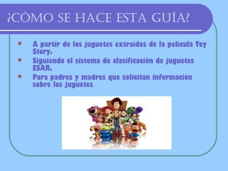 ¿Cómo se haCe esta guía?
    A partir de los juguetes extraídos de la película Toy
     Story.
    Siguiendo el sistema de clasificación de juguetes
     ESAR.
    Para padres y madres que solicitan información
     sobre los juguetes.
 