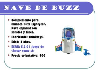 Nave de Buzz
   Complemento para
    muñeco Buzz Lightyear.
    Nave espacial con
    sonidos y luces.
   Fabricante: Thinktoys.
   Edad: 3 años.
   ESAR: S.2.01 juego de
    <hacer como si>
   Precio orientativo: 30€
 