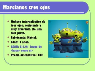 Marcianos tres ojos

    Muñeco intergaláctico de
     tres ojos, resistente y
     muy divertido. De una
     sola pieza.
    Fabricante: Mattel.
    Edad: 3 años.
    ESAR: S.2.01 Juego de
     <hacer como si>
    Precio orientativo: 20€
 