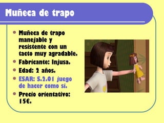 Muñeca de trapo
  Muñeca  de trapo
   manejable y
   resistente con un
   tacto muy agradable.
  Fabricante: Injusa.
  Edad: 2 años.
  ESAR: S.2.01 juego
   de hacer como si.
  Precio orientativo:
   15€.
 
