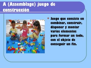 A (Assemblage) juego de
construcción
                    Juego  que consiste en
                     combinar, construir,
                     disponer y montar
                     varios elementos
                     para formar un todo,
                     con el objeto de
                     conseguir un fin.
 
