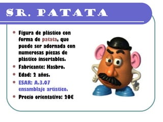 Sr. Patata
   Figura de plástico con
    forma de patata, que
    puede ser adornada con
    numerosas piezas de
    plástico insertables.
   Fabricante: Hasbro.
   Edad: 2 años.
   ESAR: A.3.07
    ensamblaje artístico.
   Precio orientativo: 20€
 