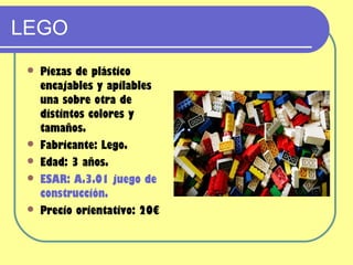 LEGO
    Piezas de plástico
     encajables y apilables
     una sobre otra de
     distintos colores y
     tamaños.
    Fabricante: Lego.
    Edad: 3 años.
    ESAR: A.3.01 juego de
     construcción.
    Precio orientativo: 20€
 
