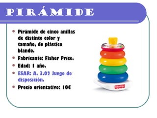 Pirámide
   Pirámide de cinco anillas
    de distinto color y
    tamaño, de plástico
    blando.
   Fabricante: Fisher Price.
   Edad: 1 año.
   ESAR: A. 3.02 Juego de
    disposición.
   Precio orientativo: 10€
 