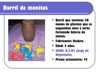 Barril de monitos
                       Barril que contiene 20
                        monos de plástico que se
                        enganchan unos a otros
                        formando hileras de
                        monos.
                       Fabricante: Hasbro.
                       Edad: 3 años.
                       ESAR: A.3.02 juego de
                        disposición.
                       Precio orientativo: 7€
 