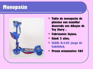 Monopatín
               Tabla de monopatín de
                plástico con manillar
                decorada con dibujos de
                Toy Story .
               Fabricante: Injusa.
               Edad: 2 años.
               ESAR: R.4.05 juego de
                habilidad.
               Precio orientativo: 50€
 