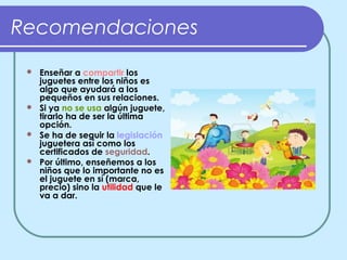 Recomendaciones
  Enseñar a compartir los
   juguetes entre los niños es
   algo que ayudará a los
   pequeños en sus relaciones.
  Si ya no se usa algún juguete,
   tirarlo ha de ser la última
   opción.
  Se ha de seguir la legislación
   juguetera así como los
   certificados de seguridad.
  Por último, enseñemos a los
   niños que lo importante no es
   el juguete en sí (marca,
   precio) sino la utilidad que le
   va a dar.
 