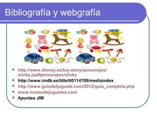 Bibliografía y webgrafía




    http://www.disney.es/toy-story/personajes/
     slinky.jsp#personajes/slinky
    http://www.imdb.es/title/tt0114709/mediaindex
    http://www.guiadeljuguete.com/2012/guia_completa.php
    www.museodejuguetes.com
    Apuntes JIM
 