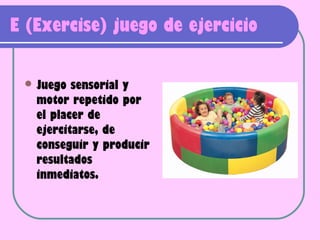 E (Exercise) juego de ejercicio

  Juego  sensorial y
   motor repetido por
   el placer de
   ejercitarse, de
   conseguir y producir
   resultados
   inmediatos.
 