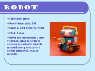 Robot
Fabricante:   Mattel
Precio   Orientativo: 20€
ESAR:    E. 1.02 Sensorial visual
Edad:   3 años
Robot   con movimientos , luces
y sonidos, capaz de atraer la
atención de cualquier niño. De
material duro y resistente y
colores llamativos. Pilas no
incluidas
 