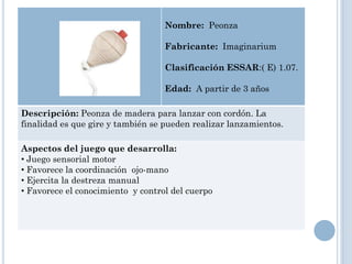 Nombre: Peonza

                                   Fabricante: Imaginarium

                                   Clasificación ESSAR:( E) 1.07.

                                   Edad: A partir de 3 años

Descripción: Peonza de madera para lanzar con cordón. La
finalidad es que gire y también se pueden realizar lanzamientos.

Aspectos del juego que desarrolla:
• Juego sensorial motor
• Favorece la coordinación ojo-mano
• Ejercita la destreza manual
• Favorece el conocimiento y control del cuerpo
 