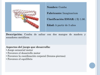 Nombre: Comba

                                   Fabricante: Imaginarium

                                   Clasificación ESSAR: ( E) 1.06.

                                   Edad: A partir de 3 años


Descripción: Comba de saltar con dos mangos de madera y
sonadores metálicos.


Aspectos del juego que desarrolla:
• Juego sensorial motor
• Favorece el desarrollo motor
• Favorece la coordinación corporal (brazos-piernas)
• Favorece el equilibrio
 