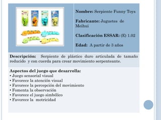 Nombre: Serpiente Funny Toys

                                  Fabricante: Juguetes de
                                  Meihui

                                  Clasificación ESSAR: (E) 1.02

                                  Edad: A partir de 3 años

Descripción: Serpiente de plástico duro articulada de tamaño
reducido y con cuerda para crear movimiento serpenteante.

Aspectos del juego que desarrolla:
• Juego sensorial visual
• Favorece la atención visual
• Favorece la percepción del movimiento
• Fomenta la observación
• Favorece el juego simbólico
• Favorece la motricidad
 