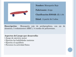 Nombre: Monopatín Rojo

                               Fabricante: Avigo

                               Clasificación ESSAR: (E) 1.04

                               Edad: A partir de 5 años


Descripción:     Monopatín rojo de prolipropileno, con eje de
aluminio, 5 rodamientos ABEC y 4 ruedas de poliuretano.


Aspectos del juego que desarrolla:
• Juego de ejercicio motor
• Ejercita las habilidades motoras
• Ejercita el equilibrio
• Favorece la actividad física
 