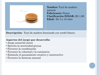 Nombre: Yoyó de madera
                                   natural
                                   Fabricante: Natus
                                   Clasificación ESSAR: (E) 1.06
                                   Edad: De 5 a 10 años




Descripción: Yoyó de madera barnizada con cordel blanco

Aspectos del juego que desarrolla:
• Juego sensorial motor
• Ejercita la motricidad gruesa
• Favorece la coordinación
• Favorece la voluntad y la constancia
• Estimula el pensamiento creativo y constructivo
• Favorece la destreza manual
 