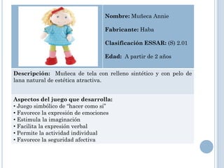 Nombre: Muñeca Annie

                                 Fabricante: Haba

                                 Clasificación ESSAR: (S) 2.01

                                 Edad: A partir de 2 años


Descripción: Muñeca de tela con relleno sintético y con pelo de
lana natural de estética atractiva.


Aspectos del juego que desarrolla:
• Juego simbólico de “hacer como si”
• Favorece la expresión de emociones
• Estimula la imaginación
• Facilita la expresión verbal
• Permite la actividad individual
• Favorece la seguridad afectiva
 