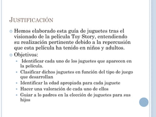 JUSTIFICACIÓN
 Hemos elaborado esta guía de juguetes tras el
  visionado de la película Toy Story, entendiendo
  su realización pertinente debido a la repercusión
  que esta película ha tenido en niños y adultos.
 Objetivos:
        Identificar cada uno de los juguetes que aparecen en
        la película.
       Clasificar dichos juguetes en función del tipo de juego
        que desarrollan
       Identificar la edad apropiada para cada juguete
       Hacer una valoración de cada uno de ellos
       Guiar a lo padres en la elección de juguetes para sus
        hijos
 