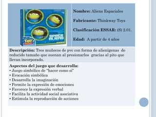 Nombre: Aliens Espaciales

                                     Fabricante: Thinkway Toys

                                     Clasificación ESSAR: (S) 2.01.

                                     Edad: A partir de 4 años

Descripción: Tres muñecos de pvc con forma de alienígenas de
reducido tamaño que suenan al presionarlos gracias al pito que
llevan incorporado.
Aspectos del juego que desarrolla:
• Juego simbólico de “hacer como si”
• Evocación simbólica
• Desarrolla la imaginación
• Permite la expresión de emociones
• Favorece la expresión verbal
• Facilita la actividad social asociativa
• Estimula la reproducción de acciones
 