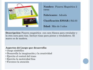Nombre: Pizarra Magnética 2
                                   caras

                                   Fabricante: Adrada

                                   Clasificación ESSAR:( S)2.03

                                   Edad: Más de 3 años

Descripción: Pizarra magnética con cara blanca para rotulador y
la otra cara para tiza. Incluye tizas para pintar y rotuladores. El
marco es de madera.


Aspectos del juego que desarrolla:
• Juego simbólico
• Desarrolla la imaginación y la creatividad
• Ejercita el control del trazo
• Ejercita la motricidad fina
• Favorece la atención
 