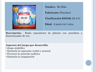 Nombre: Mr.Mike

                                   Fabricante: Playskool

                                   Clasificación ESSAR: (S) 2.01

                                   Edad: A partir de 3 años


Descripción: Radio reproductor de plástico con micrófono y
distorsionador de voz.


Aspectos del juego que desarrolla:
• Juego simbólico
• Estimula la expresión verbal y musical
• Favorece la atención auditiva
• Estimula la imaginación
 