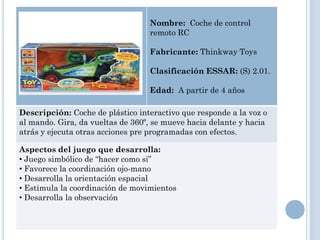 Nombre: Coche de control
                                  remoto RC

                                  Fabricante: Thinkway Toys

                                  Clasificación ESSAR: (S) 2.01.

                                  Edad: A partir de 4 años

Descripción: Coche de plástico interactivo que responde a la voz o
al mando. Gira, da vueltas de 360º, se mueve hacia delante y hacia
atrás y ejecuta otras acciones pre programadas con efectos.

Aspectos del juego que desarrolla:
• Juego simbólico de “hacer como si”
• Favorece la coordinación ojo-mano
• Desarrolla la orientación espacial
• Estimula la coordinación de movimientos
• Desarrolla la observación
 