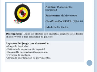 Nombre: Diana Dardos
                                  Seguridad

                                  Fabricante: Multiaventura

                                  Clasificación ESSAR: (R)04. 05

                                  Edad: De 3 a 6 años

Descripción: Diana de plástico con ensartes, contiene seis dardos
en color verde y rojo con punta de plástico.

Aspectos del juego que desarrolla:
• Juego de habilidad
• Estimula la organización espacial
• Desarrolla la coordinación ojo-mano
• Favorece la puntería
• Ayuda la coordinación de movimientos.
 