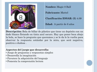 Nombre: Magic 8 Ball

                                   Fabricante: Mattel

                                   Clasificación ESSAR: (R) 4.09

                                   Edad: A partir de 6 años


Descripción: Bola de billar de plástico que tiene un depósito con un
dado blanco flotando en tinta azul oscuro. Hay que poner boca abajo
la bola, se hace la pregunta que queramos y se le da le la vuelta para
observar la respuesta estándar por la mira, que será negativa,
positiva o dudosa .

Aspectos del juego que desarrolla:
• Juego de preguntas y respuestas simples
• Desarrolla la imaginación
• Favorece la adquisición del lenguaje
• Fomenta la comprensión lectora
 