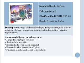 Nombre: Hundir la Flota

                                    Fabricante: MB

                                    Clasificación ESSAR: (R)5. 03

                                    Edad: A partir de 7 años


Descripción: Juego tridimensional que incluye una caja de plástico
rojo/azul , barcos pequeños miniaturizados de plástico y pivotes
rojos/blancos.

Aspectos del juego que desarrolla:
• Juego de estrategia complejo
• Estimula la atención
• Desarrolla la orientación espacial
• Desarrolla el razonamiento lógico
• Favorece la actividad social competitiva.
 
