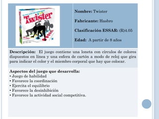 Nombre: Twister

                                    Fabricante: Hasbro

                                    Clasificación ESSAR: (R)4.05

                                    Edad: A partir de 8 años

Descripción: El juego contiene una loneta con círculos de colores
dispuestos en línea y una esfera de cartón a modo de reloj que gira
para indicar el color y el miembro corporal que hay que colocar.

Aspectos del juego que desarrolla:
• Juego de habilidad
• Favorece la coordinación
• Ejercita el equilibrio
• Favorece la desinhibición
• Favorece la actividad social competitiva.
 