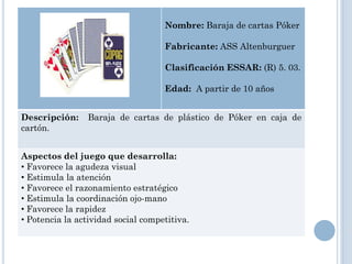 Nombre: Baraja de cartas Póker

                                    Fabricante: ASS Altenburguer

                                    Clasificación ESSAR: (R) 5. 03.

                                    Edad: A partir de 10 años


Descripción:     Baraja de cartas de plástico de Póker en caja de
cartón.


Aspectos del juego que desarrolla:
• Favorece la agudeza visual
• Estimula la atención
• Favorece el razonamiento estratégico
• Estimula la coordinación ojo-mano
• Favorece la rapidez
• Potencia la actividad social competitiva.
 