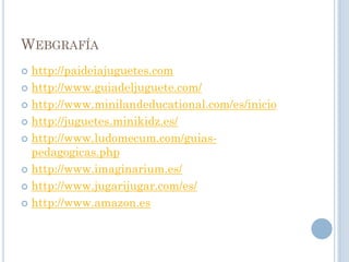 WEBGRAFÍA
 http://paideiajuguetes.com
 http://www.guiadeljuguete.com/

 http://www.minilandeducational.com/es/inicio

 http://juguetes.minikidz.es/

 http://www.ludomecum.com/guias-
  pedagogicas.php
 http://www.imaginarium.es/

 http://www.jugarijugar.com/es/

 http://www.amazon.es
 