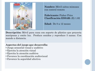 Nombre: Móvil ositos mimosos
                                   con control remoto

                                   Fabricante: Fisher Price
                                   Clasificación ESSAR: (E) 1.02

                                   Edad: De 0 a 12 meses


Descripción: Móvil para cuna con soporte de plástico que proyecta
mariposas y emite luz. Produce sonidos y reproduce 5 nanas. Con
mando a distancia.

Aspectos del juego que desarrolla:
• Juego sensorial visual y auditivo
• Ejercita la atención visual
• Ejercita la atención auditiva
• Favorece la coordinación audiovisual
• Favorece la seguridad afectiva
 
