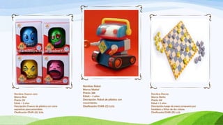 Nombre: Robot
                                            Marca: Mattel
Nombre: Huevos cara                         Precio: 28€                          Nombre: Damas
Marca: Bras                                 Edad: + 3 años                       Marca: Berko
Precio: 21€                                 Descripción: Robot de plástico con   Precio: 16€
Edad: + 2 años                              movimiento.                          Edad: + 5 años
Descripción: Huevos de plástico con caras   Clasificación ESAR: (S) 2.03.        Descripción: Juego de mesa compuesto por
expresivas para ensamblar.                                                       tamblero y fichas de dos colores.
Clasificación ESAR: (A) 3.06.                                                    Clasificación ESAR: (R) 5.03.
 