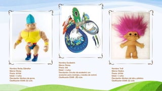 Nombre: Escalextric
                                Marca: Disney
Nombre: Rocky Gibraltar         Precio: 44€                                    Nombre: Troll
Marca: Disney                   Edad: + 4 años                                 Marca: Hasbro
Precio: 36’95€                  Descripción: Circuito de escalextric con       Precio: 24’95€
Edad: + 3 años                  accesorios para montaje y mandos de control.   Edad: + 2 años
Descripción: Muñeco de goma.    Clasificación ESAR: (R) 4.04.                  Descripción: Muñeco de tela y plástico.
Clasificación ESAR: (S) 2.03.                                                  Clasificación ESAR: (S) 2.03.
 