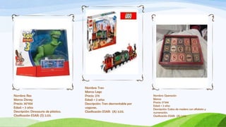 Nombre: Tren
                                       Marca: Lego
Nombre: Rex                            Precio: 27€                         Nombre: Operación
Marca: Disney                          Edad: + 2 años                      Marca:
Precio: 30’95€                                                             Precio: 17’99€
                                       Descripción: Tren desmontable por
                                                                           Edad: + 2 años
Edad: + 3 años                         vagones.                            Descripción: Cubos de madera con alfabeto y
Descripción: Dinosaurio de plástico.   Clasificación ESAR: (A) 3.03.       numeración.
Clasificación ESAR: (S) 2.03.                                              Clasificación ESAR: (A) 3.02.
 