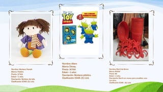 Nombre: Aliens
                                Marca: Disney
Nombre: Muñeca Hanah            Precio: 36’95€                   Nombre: Barril de Monos
Marca: Hasbro                                                    Marca: Mattel
                                Edad: + 3 años
Precio: 22’95€                                                   Precio: 18€
                                Descripción: Muñecos plástico.   Edad: + 4 años
Edad: + 2 años
Descripción: Muñeca de tela.    Clasificación ESAR: (S) 2.03.    Descripción: Barril con monos para ensalblar unos
                                                                 con otros.
Clasificación ESAR: (S) 2.02.
                                                                 Clasificación ESAR: (A) 3.03.
 