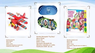 Nombre: Monopatín “Toy Story”
                                       Marca: Disney
Nombre: Avioneta                       Precio: 27€                         Nombre: Candy Land
Marca: Mattel                                                              Marca: MB
                                       Edad: + 5 años
Precio: 27€                                                                Precio: 27€
Edad: + 3 años                         Descripción: Monopatín de
                                                                           Edad: + 3 años
Descripción: Avioneta con agarrador.   diferentes materiales con ruedas.   Descripción: Juego de mesa con tablero y
Clasificación ESAR: (R) 4.05.          Clasificación ESAR: (E) 1.06.       fichas.
                                                                           Clasificación ESAR: (R) 4.03.
 