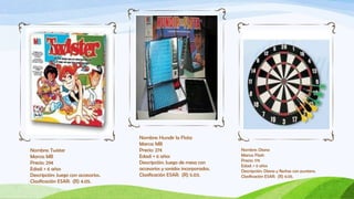 Nombre: Hundir la Flota
                                     Marca: MB
Nombre: Twister                      Precio: 27€                          Nombre: Diana
Marca: MB                            Edad: + 6 años                       Marca: Flash
                                                                          Precio: 17€
Precio: 29€                          Descripción: Juego de mesa con
                                                                          Edad: + 6 años
Edad: + 6 años                       accesorios y sonidos incorporados.   Descripción: Diana y flechas con puntera.
Descripción: Juego con accesorios.   Clasificación ESAR: (R) 5.03.        Clasificación ESAR: (R) 4.05.
Clasificación ESAR: (R) 4.05.
 