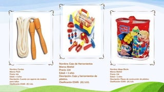 Nombre: Caja de Herramientas
                                            Marca: Mattel
Nombre: Comba                               Precio: 22€                           Nombre: Mega Blocks
Marca: Flash                                                                      Marca: Mattel
Precio: 10€
                                            Edad: + 3 años                        Precio: 22€
Edad: + 4 años                              Descripción: Caja y herramientas de   Edad: + 2 años
Descripción: Cuerda con agarres de madera   plástico.                             Descripción: Piezas de construcción de plástico.
para saltar.                                Clasificación ESAR: (A) 3.02.         Clasificación ESAR: (A) 3.01.
Clasificación ESAR: (E) 1.06.
 
