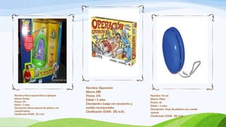 Nombre: Operación
                                             Marca: MB
Nombre: Nave espacial Buzz Lightyear         Precio: 27€                           Nombre: Yo-yó
Marca: Disney                                                                      Marca: Flash
                                             Edad: + 5 años
Precio: 27€                                                                        Precio: 3€
Edad: + 3 años                               Descripción: Juego con accesorios y
                                                                                   Edad: + 3 años
Descripción: Nave espacial de plástico con   sonidos incorporados.                 Descripción: Yoyó de plástico con cuerda
copartimentos.                               Clasificación ESAR: (R) 4.05.         central.
Clasificación ESAR: (S) 2.03.
                                                                                   Clasificación ESAR: (R) 4.05.
 