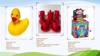 Nombre: Tazas de té
                                Marca: Mattel
Nombre: Pato agua               Precio: 13€                                      Nombre: Caja Sorpresa
Marca: Bek                      Edad: + 2 años                                   Marca: Mattel
Precio: 6€                      Descripción: Juego de tazas de té de plástico.   Precio: 15€
Edad: + 1 año                   Clasificación ESAR: (S) 2.01.                    Edad: + 2 años
Descripción: Muñeco plástico.
                                                                                 Descripción: Caja sorpresa de cartón pintada
Clasificación ESAR: (S) 2.03.
                                                                                 con payaso de tela en el interior y alambre.
                                                                                 Clasificación ESAR: (E) 1.02., 1.03, 1.07.
 