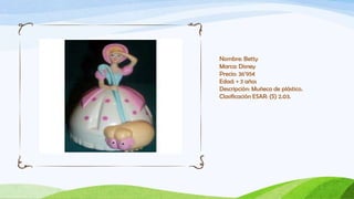 Nombre: Betty
Marca: Disney
Precio: 36’95€
Edad: + 3 años
Descripción: Muñeca de plástico.
Clasificación ESAR: (S) 2.03.
 