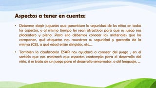Aspectos a tener en cuenta:
• Debemos elegir juguetes que garanticen la seguridad de los niños en todos
  los aspectos, y al mismo tiempo les sean atractivos para que su juego sea
  placentero y pleno. Para ello debemos conocer los materiales que los
  componen, qué etiquetas nos muestran su seguridad y garantía de la
  misma (CE), a qué edad están dirigidos, etc….
• También la clasificación ESAR nos ayudará a conocer del juego , en el
  sentido que nos mostrará que aspectos contempla para el desarrollo del
  niño, si se trata de un juego para el desarrollo sensomotor, o del lenguaje, …
 