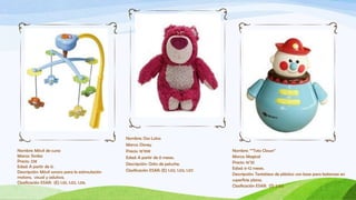 Nombre: Oso Lotso
                                                 Marca: Disney
Nombre: Móvil de cuna                            Precio: 16’99€                              Nombre: “”Toto Clown”
Marca: Simba                                     Edad: A partir de 0 meses.                  Marca: Magical
Precio: 23€                                                                                  Precio: 16’35
                                                 Descripción: Osito de peluche.
Edad: A partir de 0.                                                                         Edad: 6-12 meses.
Descripción: Móvil sonoro para la estimulación   Clasificación ESAR: (E) 1.02, 1.03, 1.07.
                                                                                             Descripción: Tentetieso de plástico con base para balanceo en
motora, visual y adutiva.
                                                                                             superficie plana.
Clasificación ESAR: (E) 1.01, 1.02, 1.06.
                                                                                             Clasificación ESAR: (S) 2.03.
 