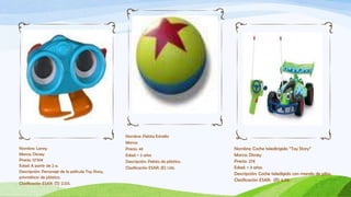 Nombre: Pelota Estrella
                                                   Marca:
Nombre: Lenny                                      Precio: 4€                         Nombre: Coche teledirigido “Toy Story”
Marca: Disney                                      Edad: + 2 años                     Marca: Disney
Precio: 12’95€                                     Descripción: Pelota de plástico.   Precio: 27€
Edad: A partir de 2 a.                             Clasificación ESAR: (E) 1.06.      Edad: + 3 años
Descripción: Personaje de la película Toy Story,
                                                                                      Descripción: Coche teledigido con mando de pilas.
prismáticos de plástico.
                                                                                      Clasificación ESAR: (R) 4.05.
Clasificación ESAR: (S) 2.03.
 